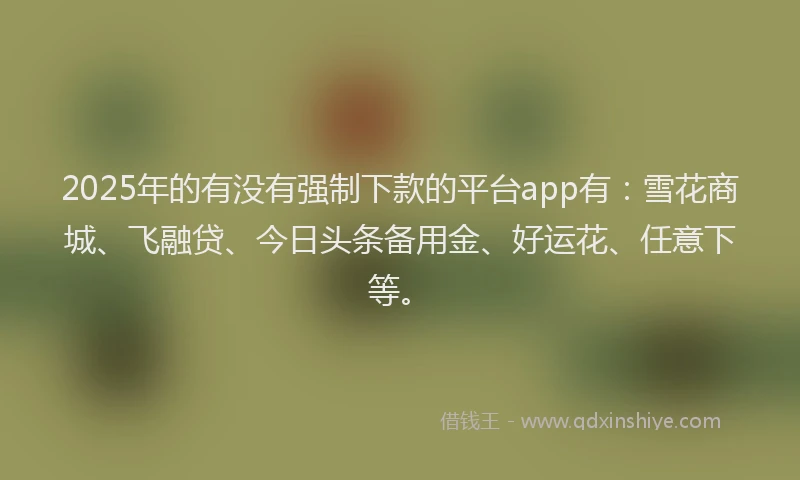 2025年的有没有强制下款的平台app有：雪花商城、飞融贷、今日头条备用金、好运花、任意下等。