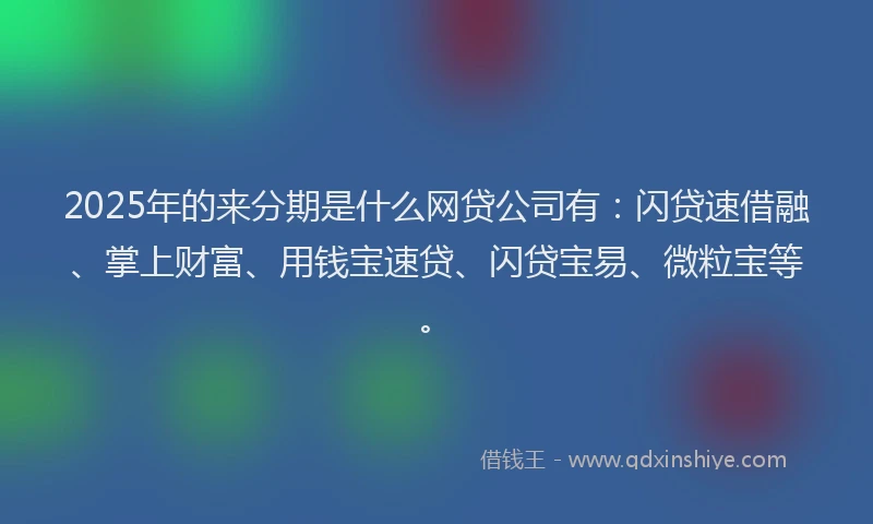 2025年的来分期是什么网贷公司有：闪贷速借融、掌上财富、用钱宝速贷、闪贷宝易、微粒宝等。