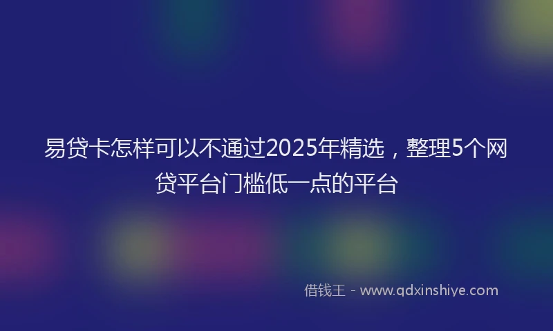 易贷卡怎样可以不通过2025年精选，整理5个网贷平台门槛低一点的平台