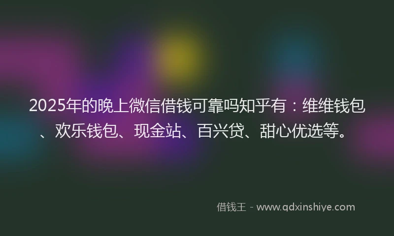 2025年的晚上微信借钱可靠吗知乎有：维维钱包、欢乐钱包、现金站、百兴贷、甜心优选等。