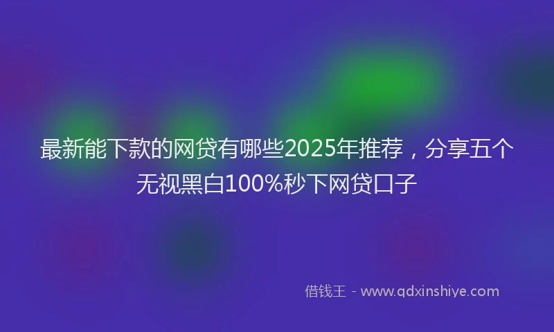 最新能下款的网贷有哪些2025年推荐，分享五个无视黑白100%秒下网贷口子