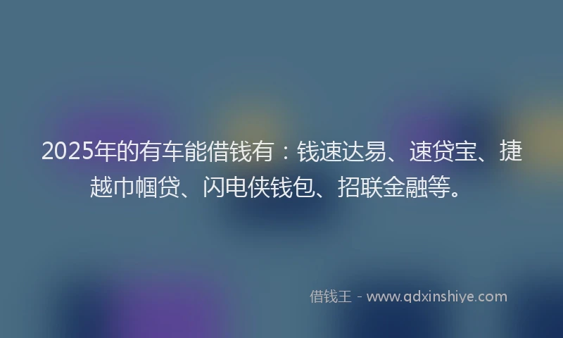 2025年的有车能借钱有：钱速达易、速贷宝、捷越巾帼贷、闪电侠钱包、招联金融等。