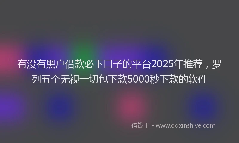 有没有黑户借款必下口子的平台2025年推荐，罗列五个无视一切包下款5000秒下款的软件