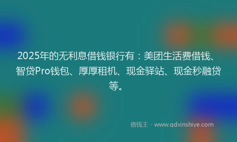 2025年的无利息借钱银行有：美团生活费借钱、智贷Pro钱包、厚厚租机、现金驿站、现金秒融贷等。