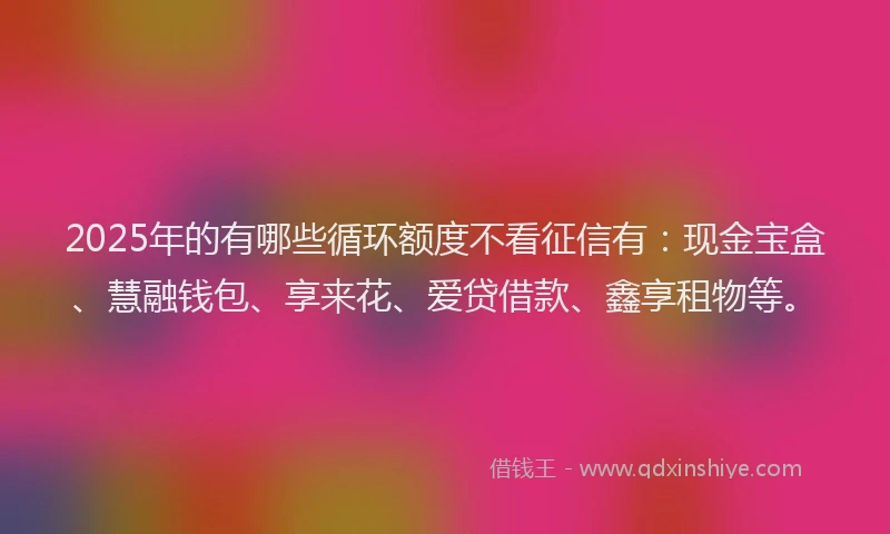 2025年的有哪些循环额度不看征信有：现金宝盒、慧融钱包、享来花、爱贷借款、鑫享租物等。