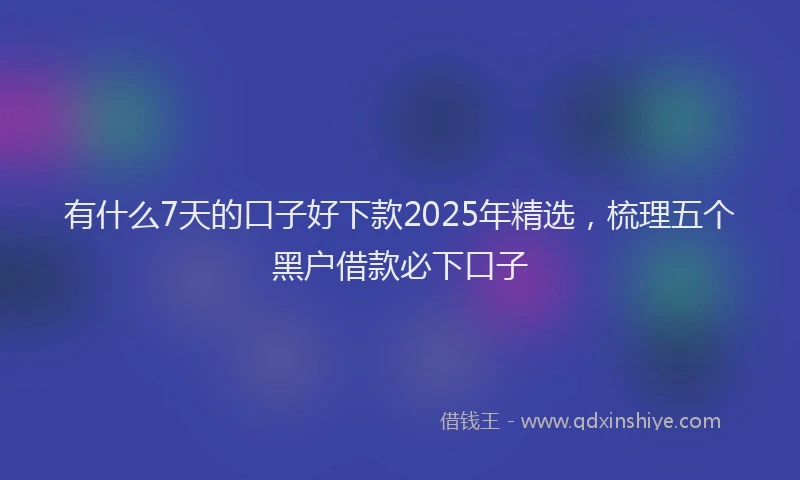 有什么7天的口子好下款2025年精选，梳理五个黑户借款必下口子