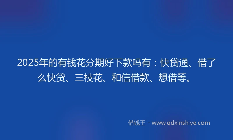 2025年的有钱花分期好下款吗有：快贷通、借了么快贷、三枝花、和信借款、想借等。