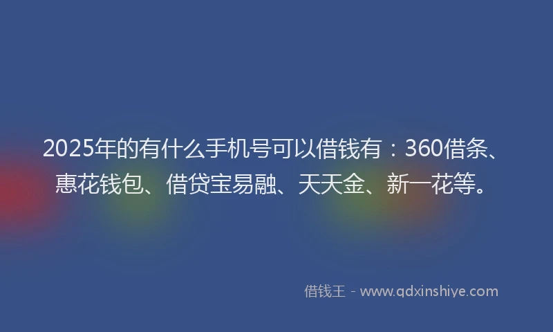 2025年的有什么手机号可以借钱有：360借条、惠花钱包、借贷宝易融、天天金、新一花等。