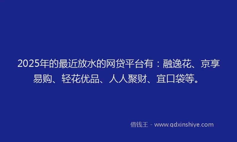 2025年的最近放水的网贷平台有：融逸花、京享易购、轻花优品、人人聚财、宜口袋等。