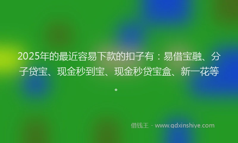 2025年的最近容易下款的扣子有：易借宝融、分子贷宝、现金秒到宝、现金秒贷宝盒、新一花等。
