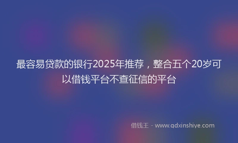 最容易贷款的银行2025年推荐，整合五个20岁可以借钱平台不查征信的平台