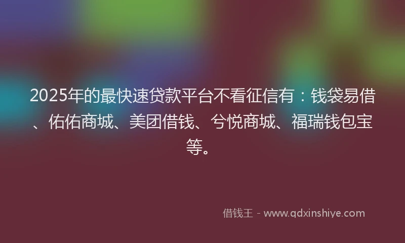2025年的最快速贷款平台不看征信有：钱袋易借、佑佑商城、美团借钱、兮悦商城、福瑞钱包宝等。