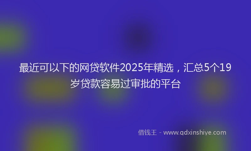 最近可以下的网贷软件2025年精选，汇总5个19岁贷款容易过审批的平台