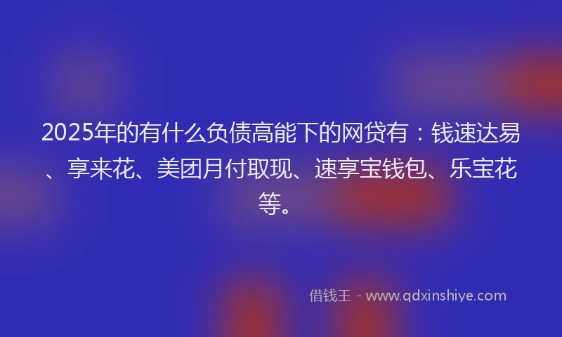 2025年的有什么负债高能下的网贷有：钱速达易、享来花、美团月付取现、速享宝钱包、乐宝花等。
