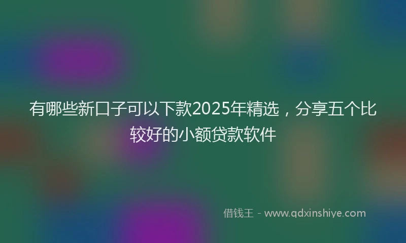 有哪些新口子可以下款2025年精选，分享五个比较好的小额贷款软件
