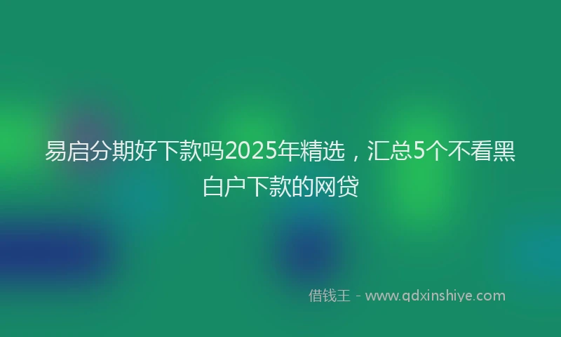 易启分期好下款吗2025年精选，汇总5个不看黑白户下款的网贷
