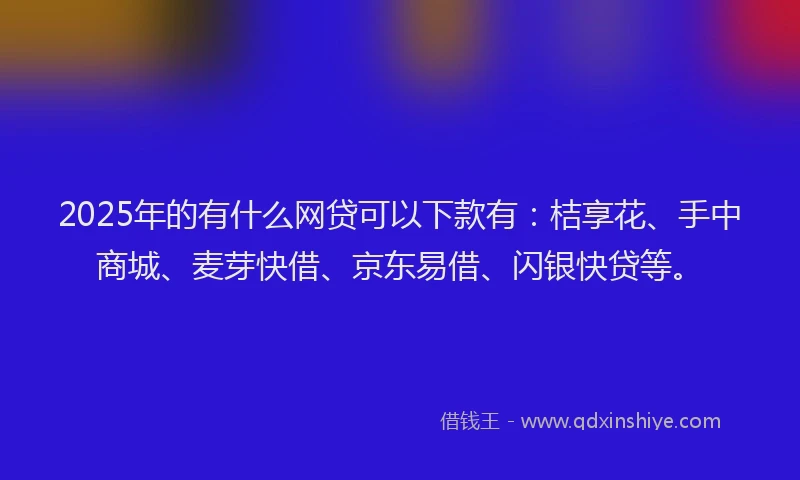 2025年的有什么网贷可以下款有：桔享花、手中商城、麦芽快借、京东易借、闪银快贷等。