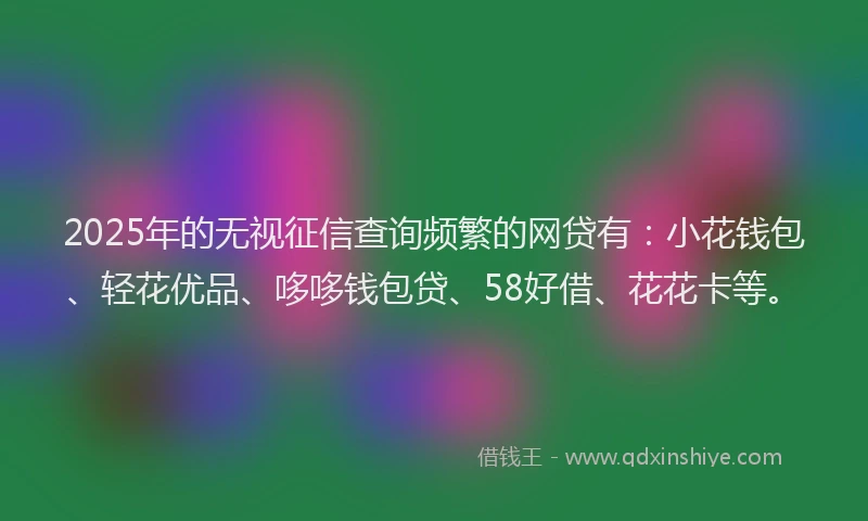 2025年的无视征信查询频繁的网贷有：小花钱包、轻花优品、哆哆钱包贷、58好借、花花卡等。
