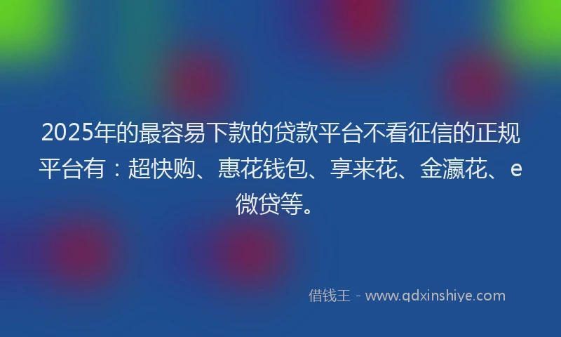 2025年的最容易下款的贷款平台不看征信的正规平台有：超快购、惠花钱包、享来花、金瀛花、e微贷等。