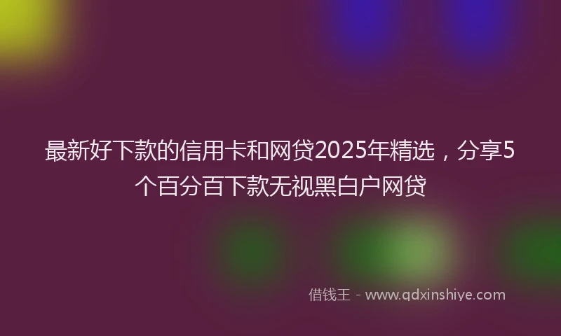 最新好下款的信用卡和网贷2025年精选，分享5个百分百下款无视黑白户网贷