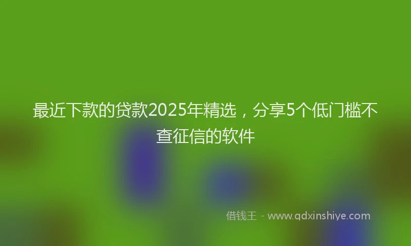最近下款的贷款2025年精选，分享5个低门槛不查征信的软件