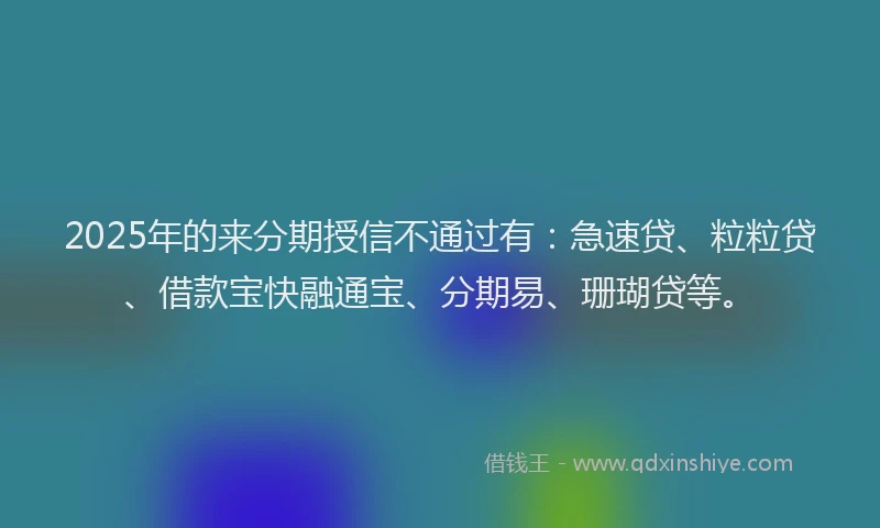 2025年的来分期授信不通过有：急速贷、粒粒贷、借款宝快融通宝、分期易、珊瑚贷等。