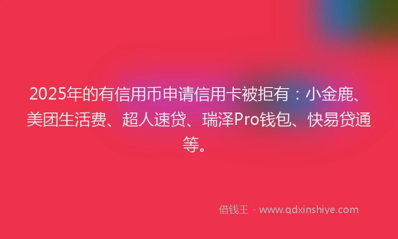 2025年的有信用币申请信用卡被拒有：小金鹿、美团生活费、超人速贷、瑞泽Pro钱包、快易贷通等。