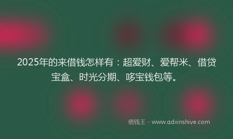 2025年的来借钱怎样有：超爱财、爱帮米、借贷宝盒、时光分期、哆宝钱包等。