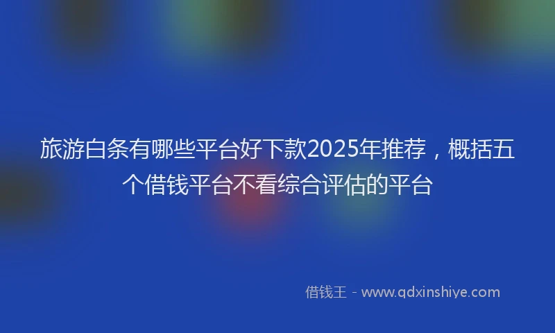 旅游白条有哪些平台好下款2025年推荐，概括五个借钱平台不看综合评估的平台
