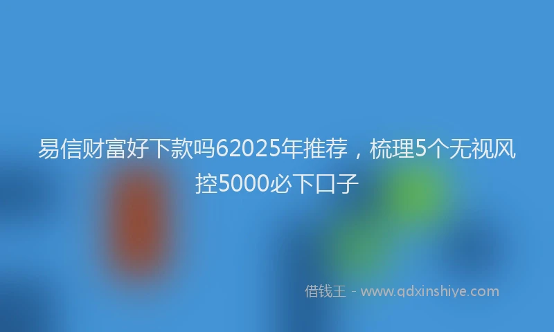 易信财富好下款吗62025年推荐，梳理5个无视风控5000必下口子