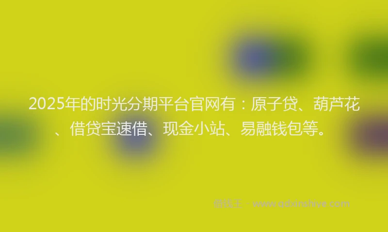 2025年的时光分期平台官网有：原子贷、葫芦花、借贷宝速借、现金小站、易融钱包等。