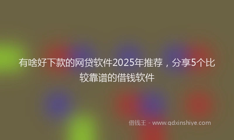 有啥好下款的网贷软件2025年推荐，分享5个比较靠谱的借钱软件