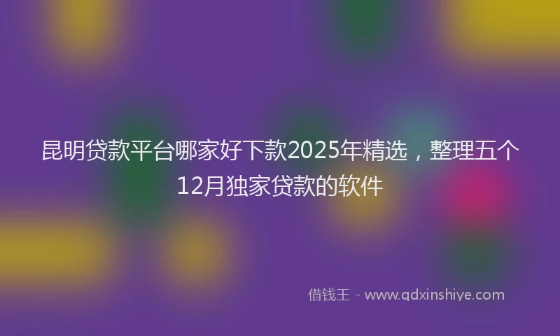 昆明贷款平台哪家好下款2025年精选，整理五个12月独家贷款的软件