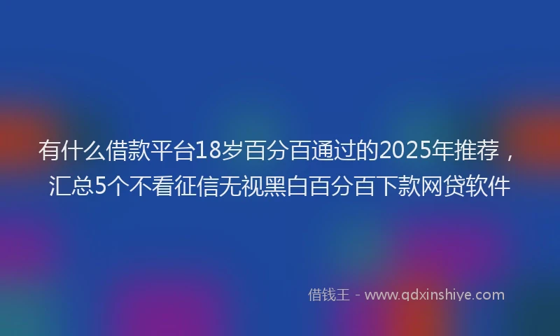 有什么借款平台18岁百分百通过的2025年推荐，汇总5个不看征信无视黑白百分百下款网贷软件