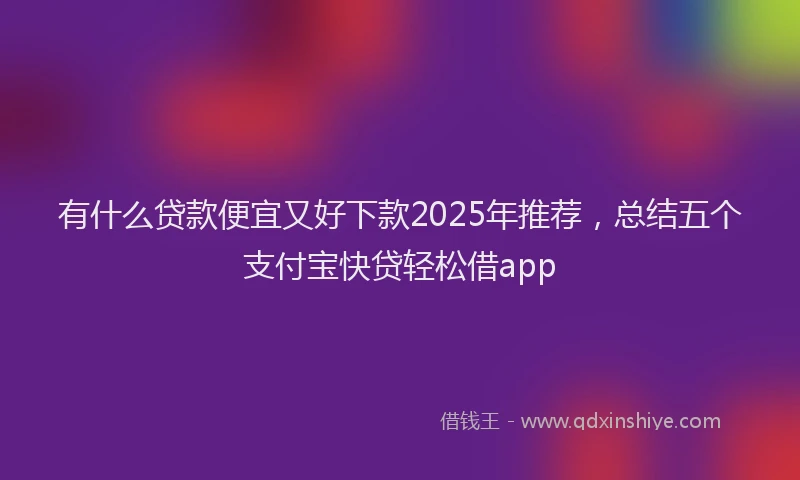 有什么贷款便宜又好下款2025年推荐，总结五个支付宝快贷轻松借app