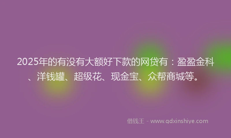 2025年的有没有大额好下款的网贷有:盈盈金科、洋钱罐、超级花、现金宝、众帮商城等。