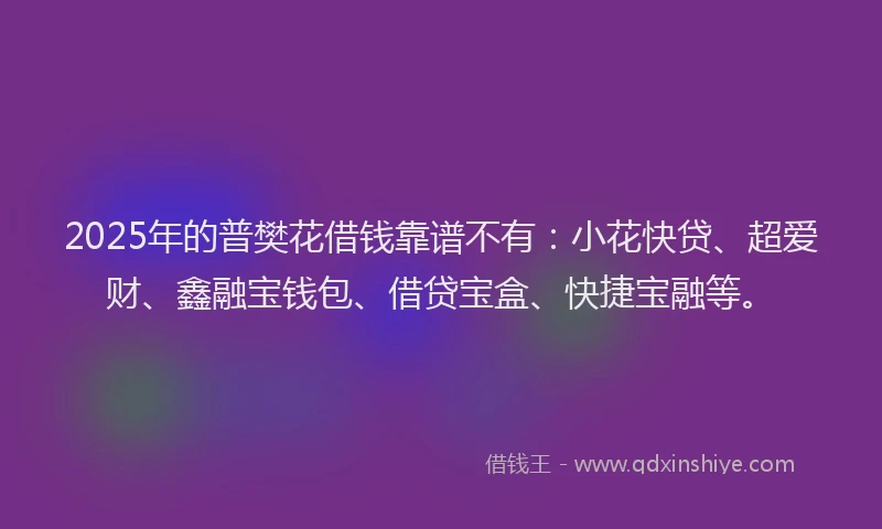 2025年的普樊花借钱靠谱不有：小花快贷、超爱财、鑫融宝钱包、借贷宝盒、快捷宝融等。