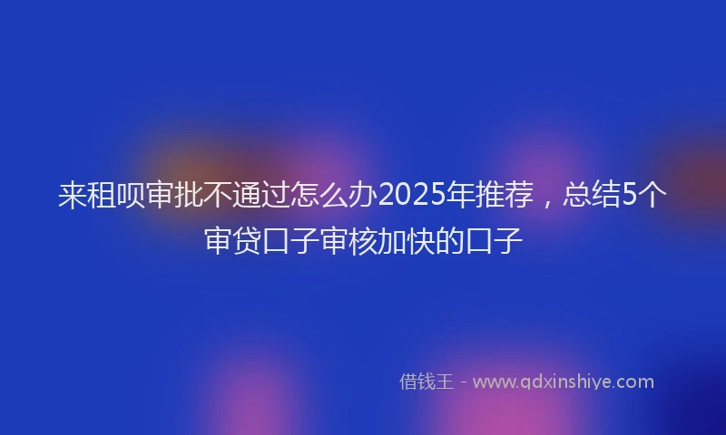来租呗审批不通过怎么办2025年推荐，总结5个审贷口子审核加快的口子
