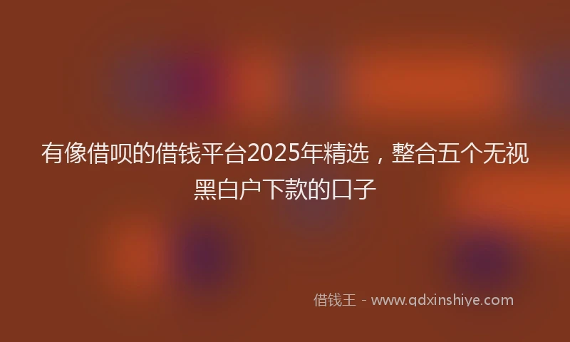 有像借呗的借钱平台2025年精选，整合五个无视黑白户下款的口子