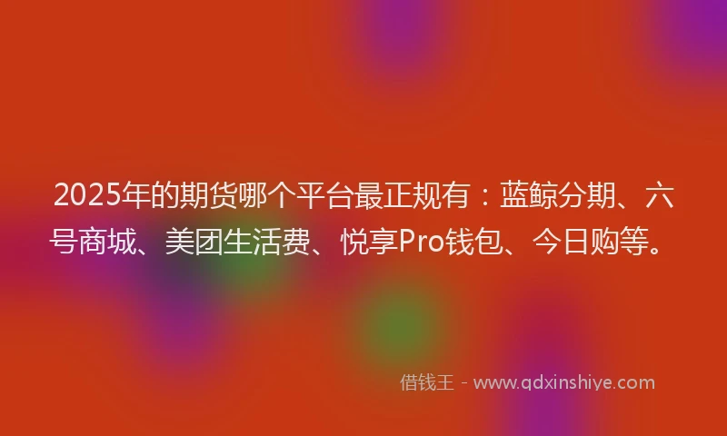 2025年的期货哪个平台最正规有：蓝鲸分期、六号商城、美团生活费、悦享Pro钱包、今日购等。