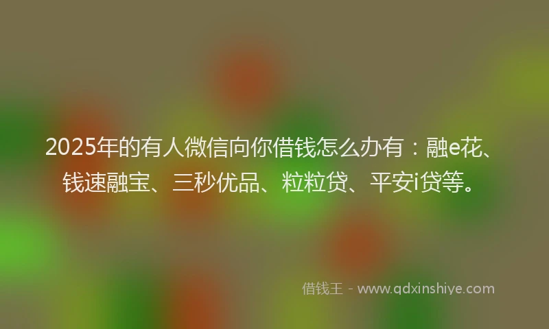 2025年的有人微信向你借钱怎么办有：融e花、钱速融宝、三秒优品、粒粒贷、平安i贷等。