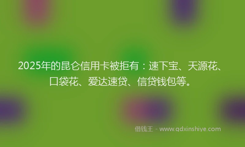 2025年的昆仑信用卡被拒有：速下宝、天源花、口袋花、爱达速贷、信贷钱包等。