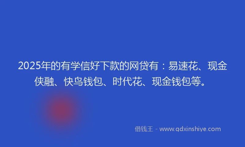 2025年的有学信好下款的网贷有：易速花、现金侠融、快鸟钱包、时代花、现金钱包等。