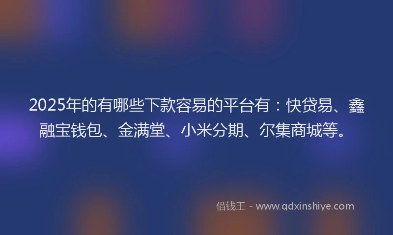 2025年的有哪些下款容易的平台有：快贷易、鑫融宝钱包、金满堂、小米分期、尔集商城等。