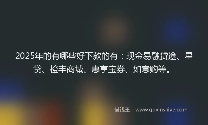 2025年的有哪些好下款的有：现金易融贷途、星贷、橙丰商城、惠享宝券、如意购等。