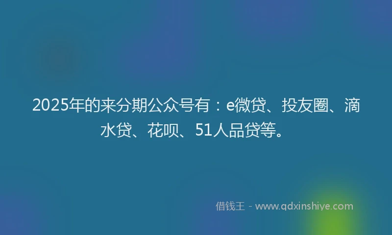 2025年的来分期公众号有：e微贷、投友圈、滴水贷、花呗、51人品贷等。