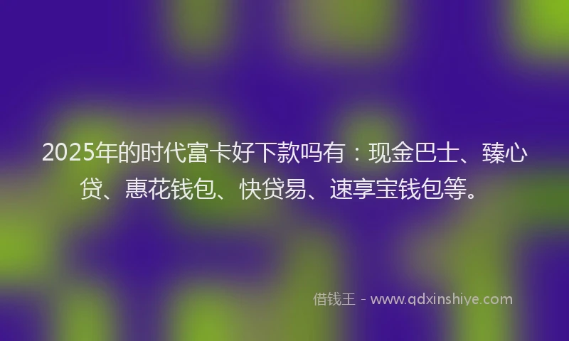 2025年的时代富卡好下款吗有：现金巴士、臻心贷、惠花钱包、快贷易、速享宝钱包等。
