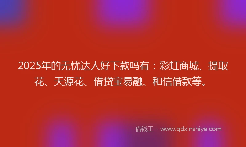 2025年的无忧达人好下款吗有：彩虹商城、提取花、天源花、借贷宝易融、和信借款等。