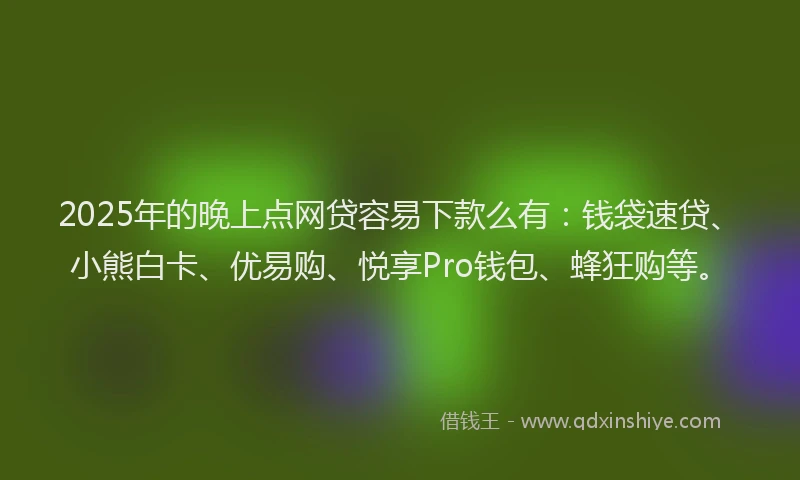 2025年的晚上点网贷容易下款么有：钱袋速贷、小熊白卡、优易购、悦享Pro钱包、蜂狂购等。