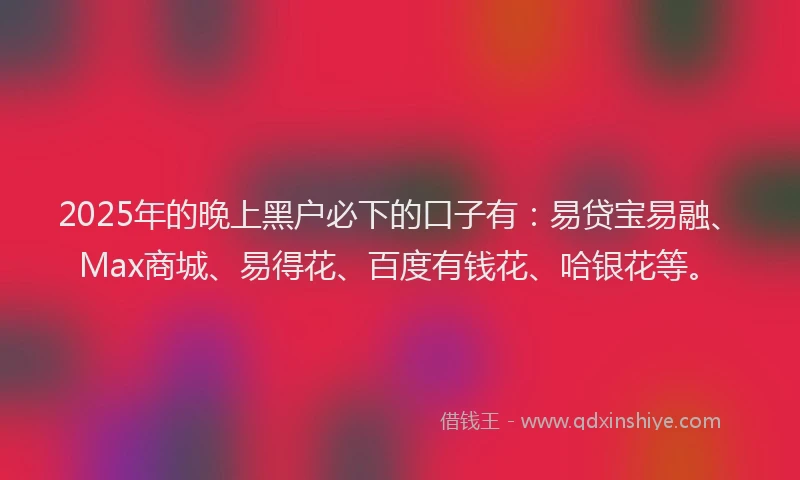 2025年的晚上黑户必下的口子有：易贷宝易融、Max商城、易得花、百度有钱花、哈银花等。